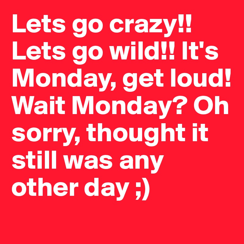 Lets go crazy!! Lets go wild!! It's Monday, get loud! Wait Monday? Oh sorry, thought it still was any other day ;)