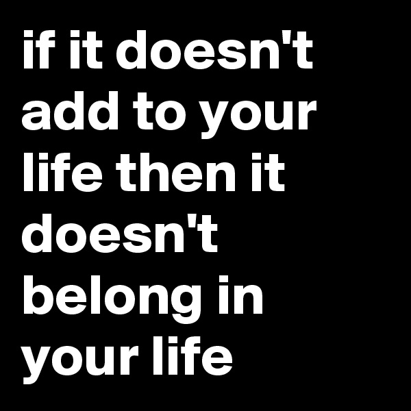 if it doesn't add to your life then it doesn't belong in your life