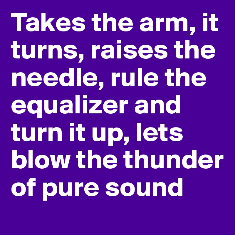 Takes the arm, it turns, raises the needle, rule the equalizer and turn it up, lets blow the thunder of pure sound