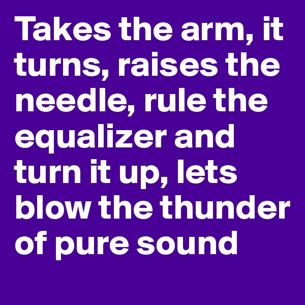 Takes the arm, it turns, raises the needle, rule the equalizer and turn it up, lets blow the thunder of pure sound