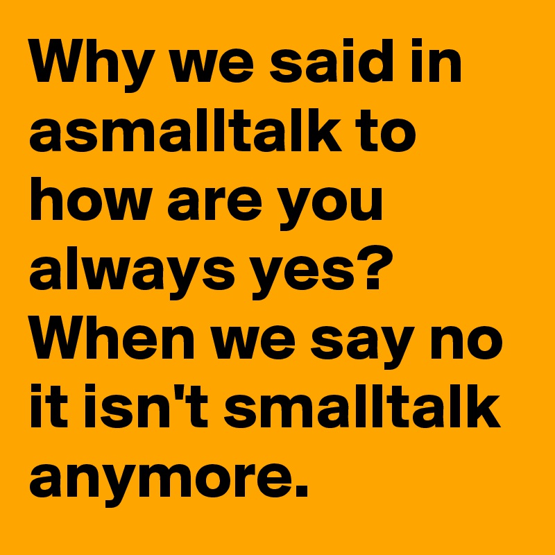Why we said in asmalltalk to how are you always yes? When we say no it isn't smalltalk anymore.