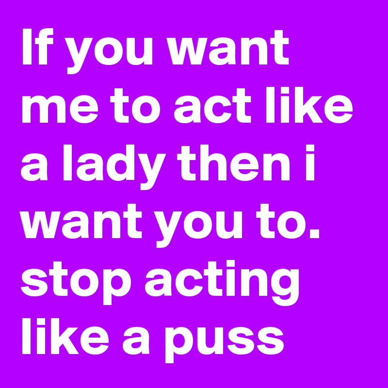 If you want me to act like a lady then i want you to. stop acting like a puss