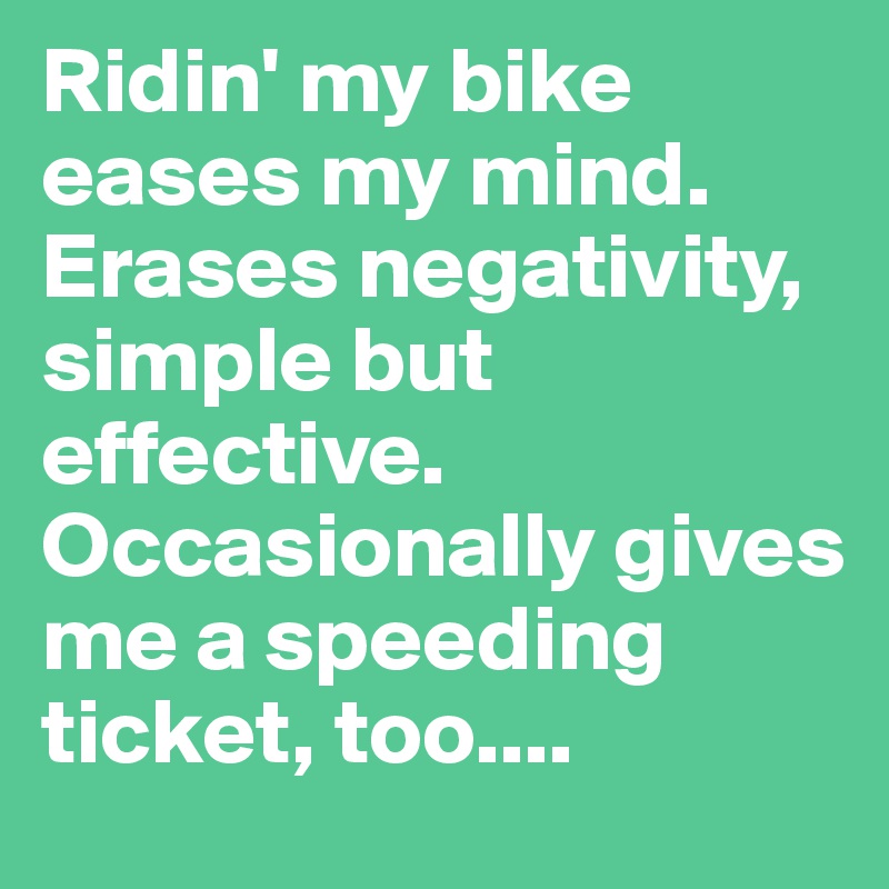 Ridin' my bike eases my mind. Erases negativity, simple but effective. Occasionally gives me a speeding ticket, too....