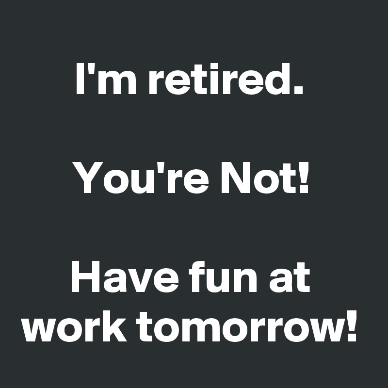I'm retired.

You're Not!

Have fun at work tomorrow!