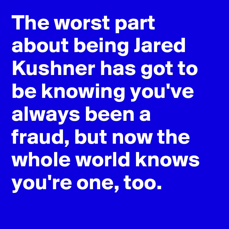 The worst part about being Jared Kushner has got to be knowing you've always been a fraud, but now the whole world knows you're one, too.