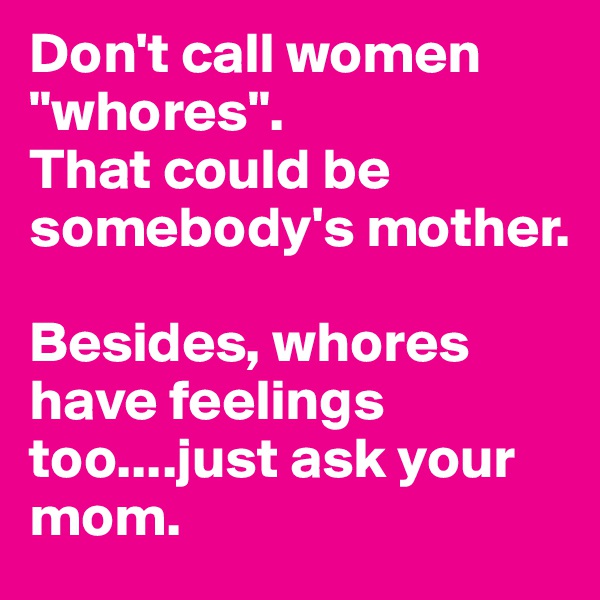 Don't call women "whores". 
That could be somebody's mother.

Besides, whores have feelings too....just ask your mom.