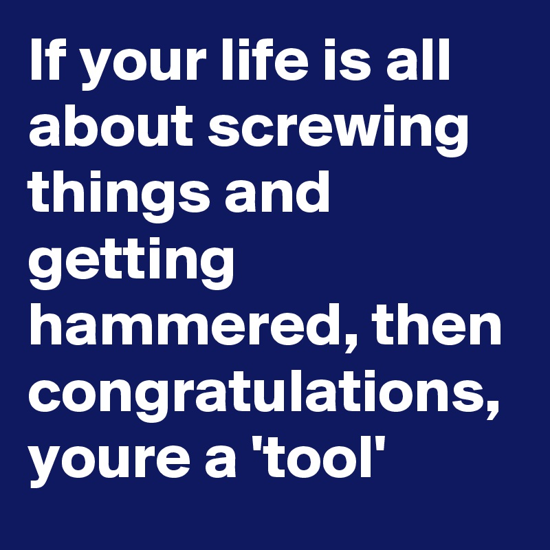 If your life is all about screwing things and getting hammered, then congratulations, youre a 'tool'