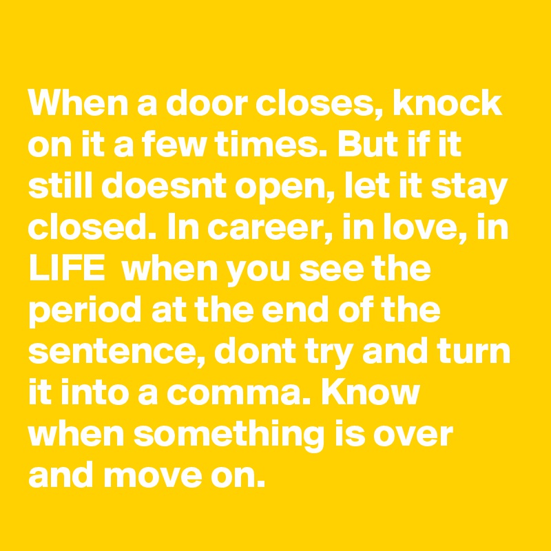 
When a door closes, knock on it a few times. But if it still doesnt open, let it stay closed. In career, in love, in LIFE  when you see the period at the end of the sentence, dont try and turn it into a comma. Know when something is over and move on.
