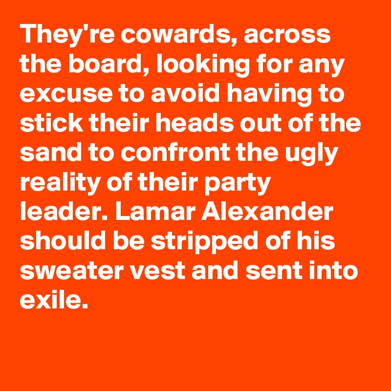 They're cowards, across the board, looking for any excuse to avoid having to stick their heads out of the sand to confront the ugly reality of their party leader. Lamar Alexander should be stripped of his sweater vest and sent into exile.