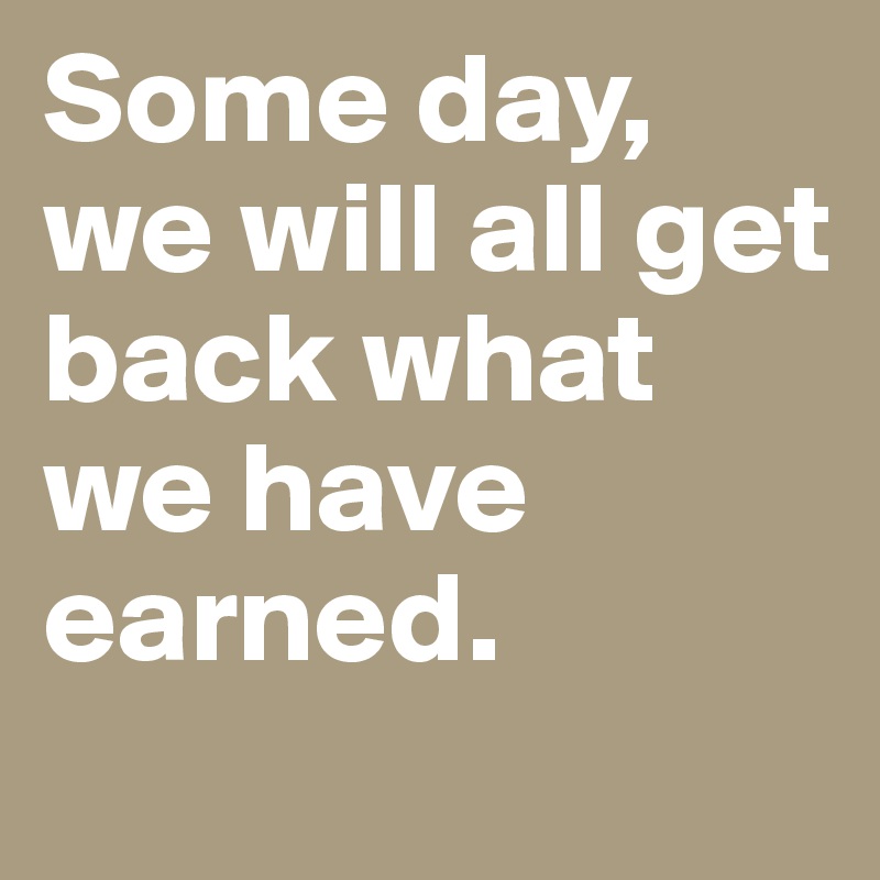 Some day, we will all get back what we have earned.

