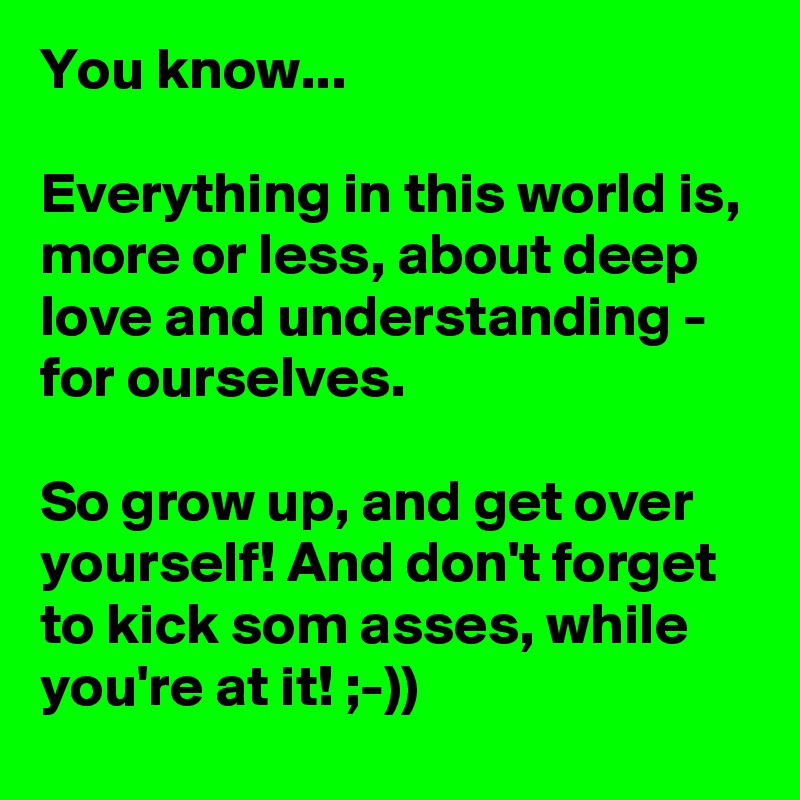 You know...

Everything in this world is, more or less, about deep love and understanding - for ourselves.

So grow up, and get over yourself! And don't forget to kick som asses, while you're at it! ;-))