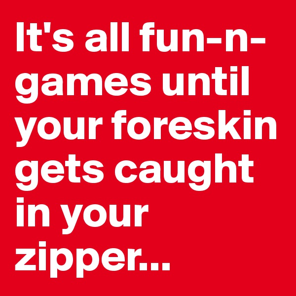 It's all fun-n-games until your foreskin gets caught in your zipper...