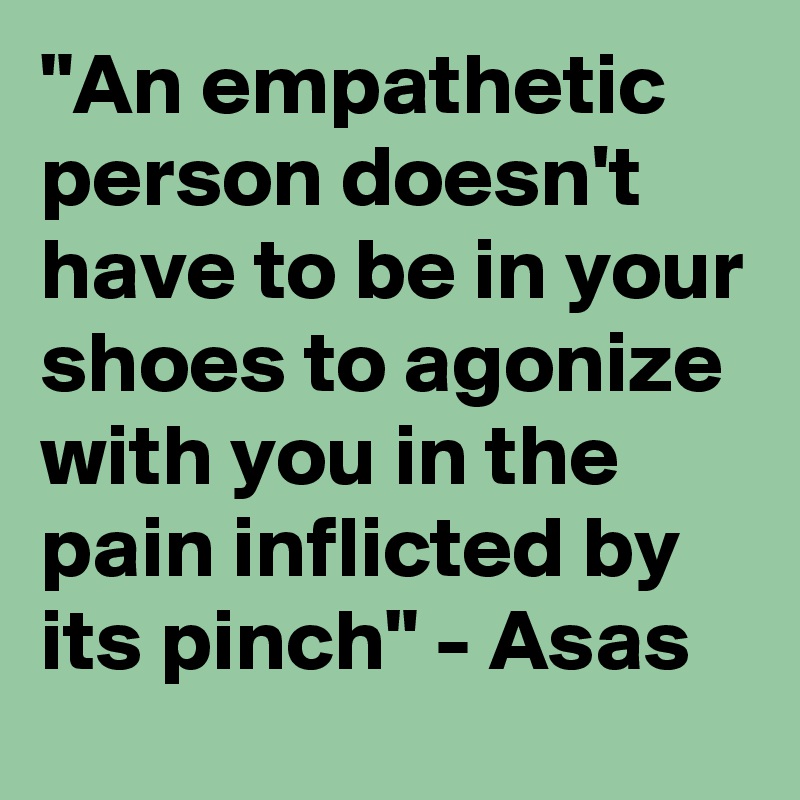 "An empathetic person doesn't have to be in your shoes to agonize with you in the pain inflicted by its pinch" - Asas 