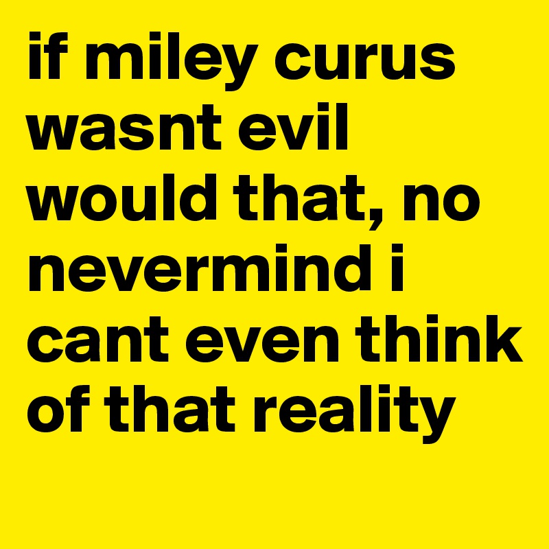 if miley curus wasnt evil would that, no nevermind i cant even think of that reality