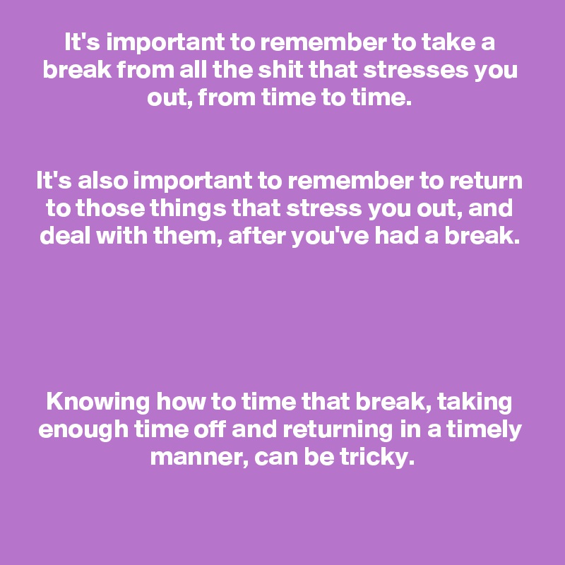 It's important to remember to take a break from all the shit that stresses you out, from time to time.


It's also important to remember to return to those things that stress you out, and deal with them, after you've had a break.





Knowing how to time that break, taking enough time off and returning in a timely manner, can be tricky.

