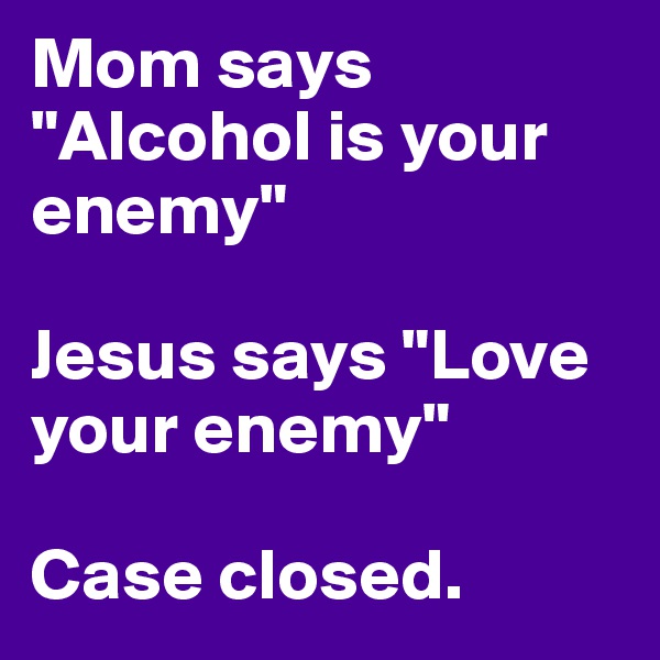 Mom says "Alcohol is your enemy"

Jesus says "Love your enemy"

Case closed.