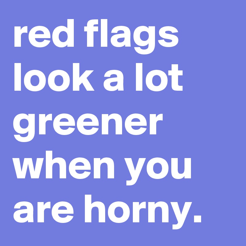 red flags look a lot greener when you are horny.