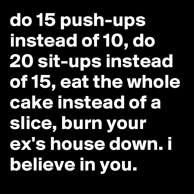 do 15 push-ups instead of 10, do 20 sit-ups instead of 15, eat the whole cake instead of a slice, burn your ex's house down. i believe in you.