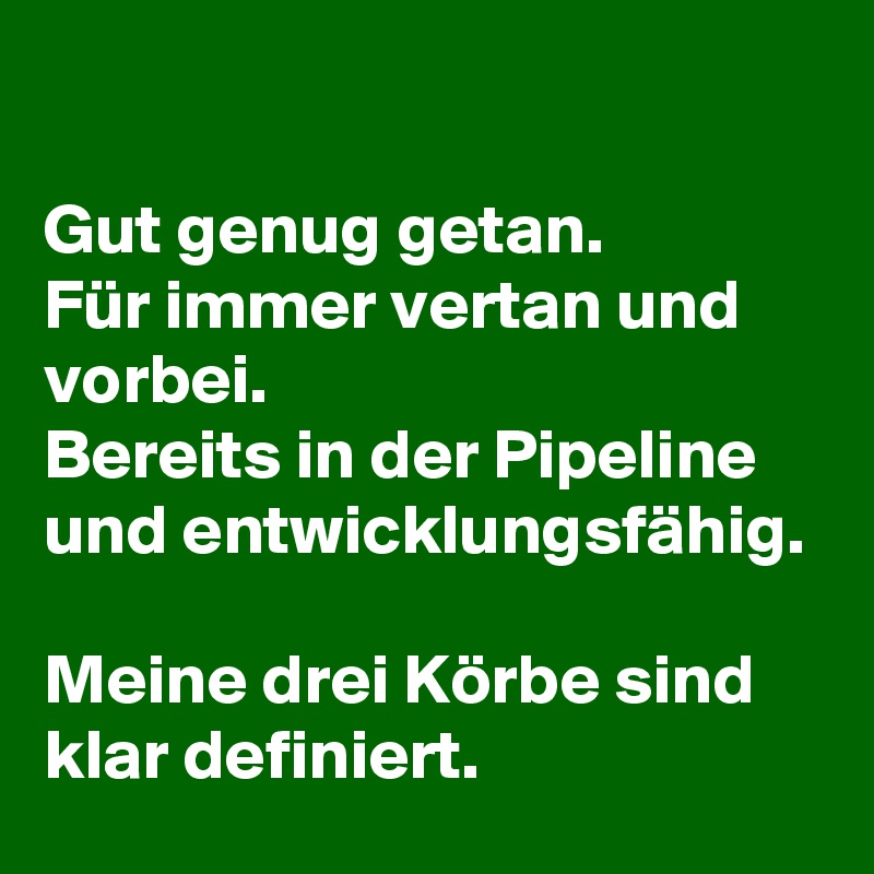 

Gut genug getan.
Für immer vertan und vorbei.
Bereits in der Pipeline und entwicklungsfähig.

Meine drei Körbe sind klar definiert.