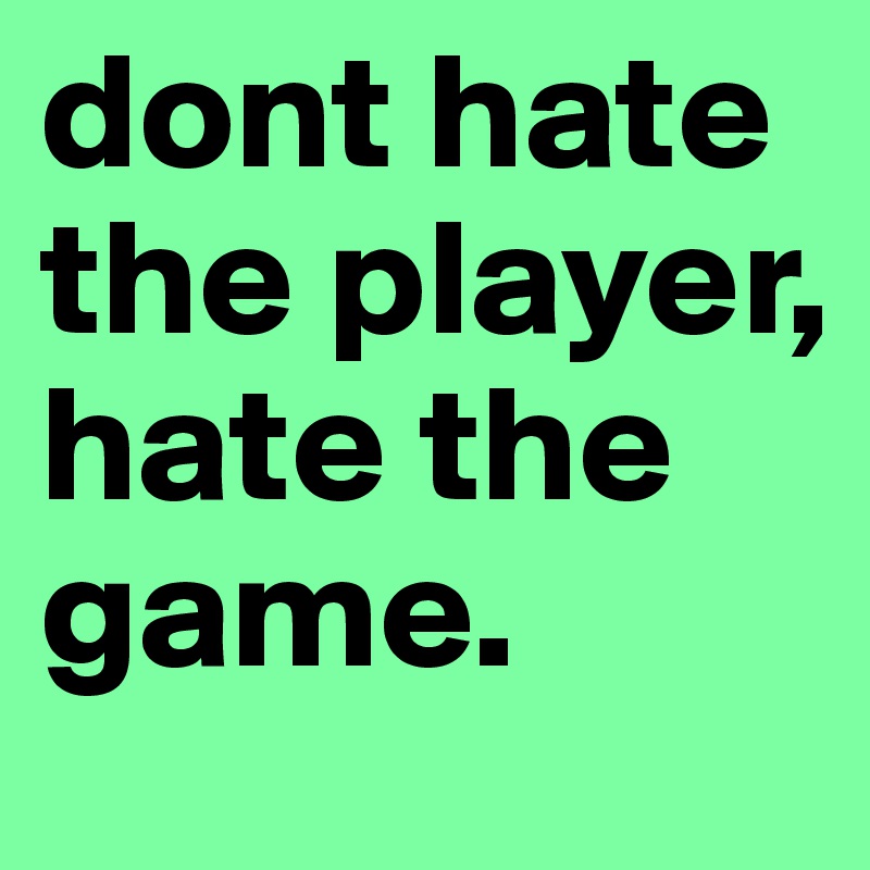 dont hate the player, hate the game. 