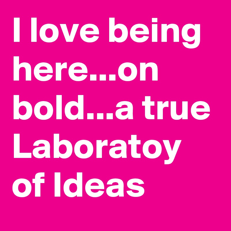 I love being here...on bold...a true Laboratoy of Ideas