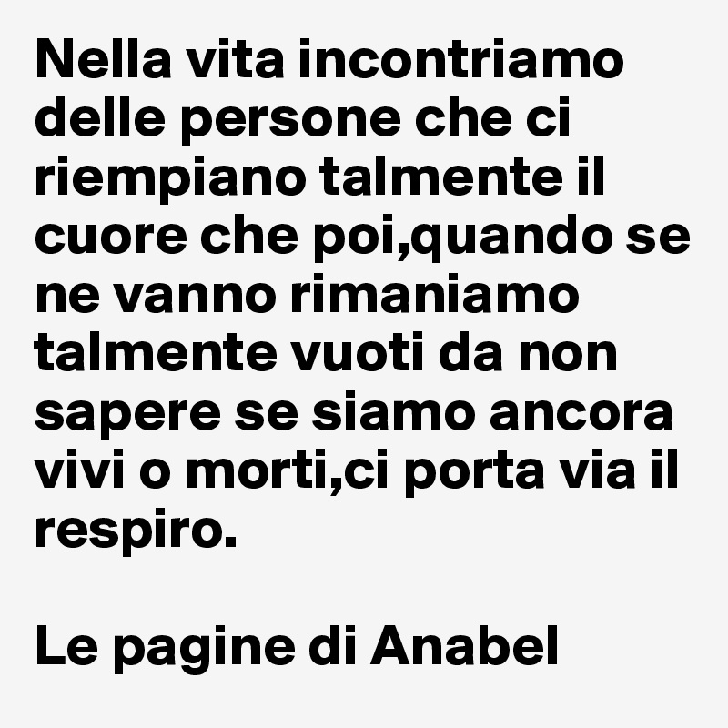 Nella vita incontriamo delle persone che ci riempiano talmente il cuore che poi,quando se ne vanno rimaniamo talmente vuoti da non sapere se siamo ancora vivi o morti,ci porta via il respiro.

Le pagine di Anabel