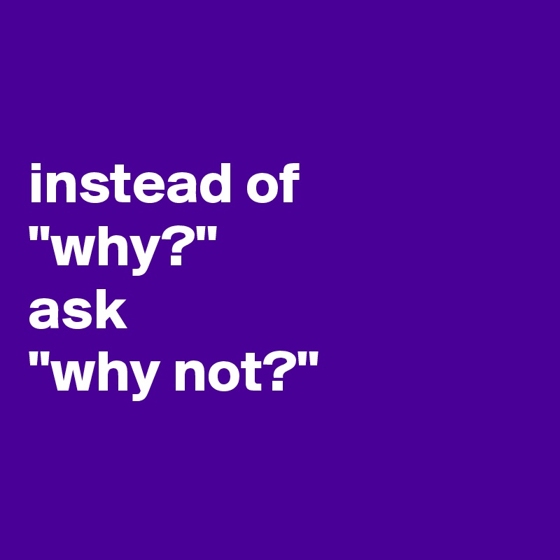 

instead of
"why?"
ask
"why not?" 

