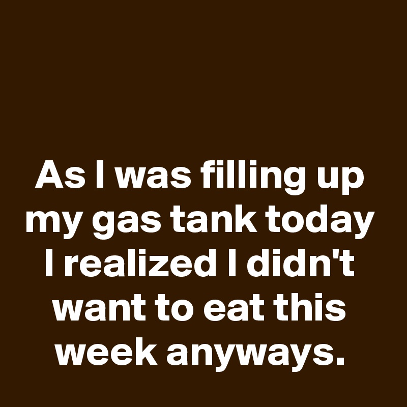 


As I was filling up my gas tank today I realized I didn't want to eat this week anyways.