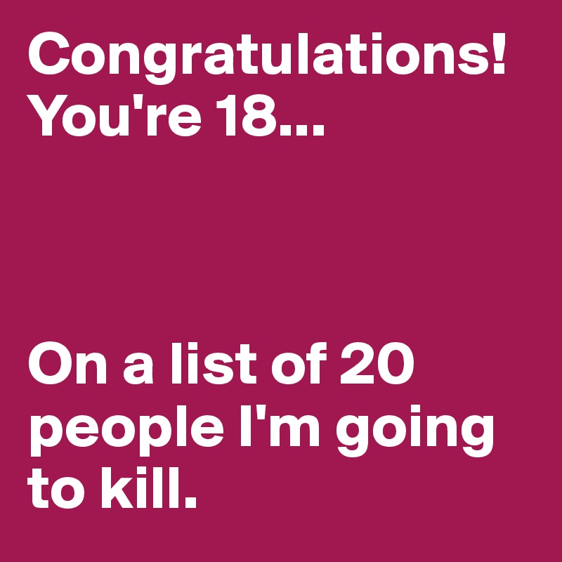 Congratulations!You're 18...



On a list of 20 people I'm going to kill.