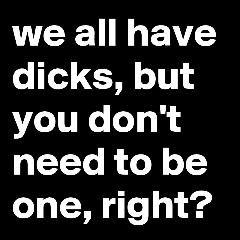 we all have dicks, but you don't need to be one, right?