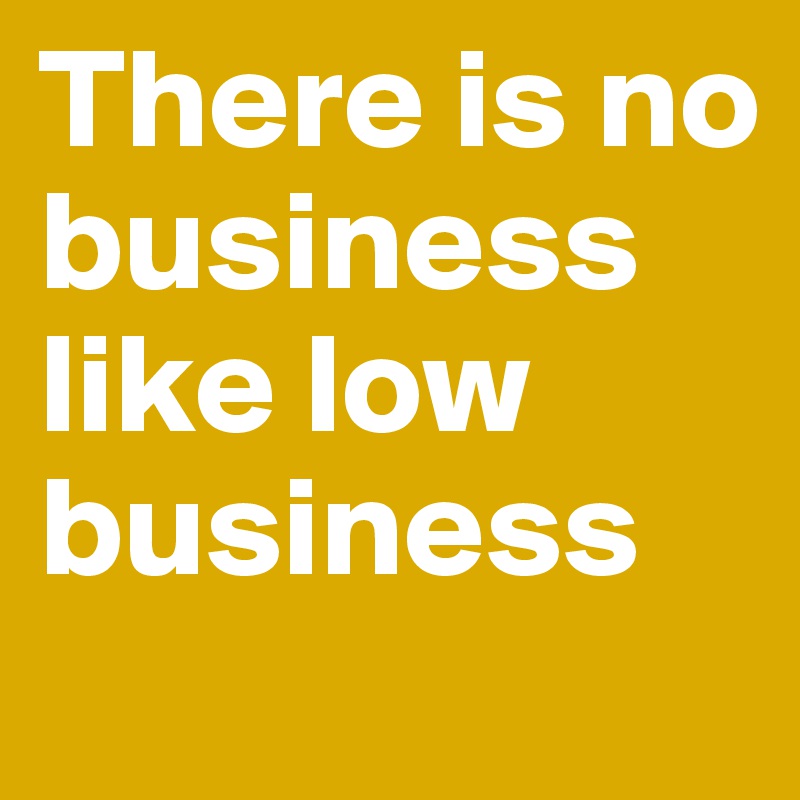 There is no business like low business