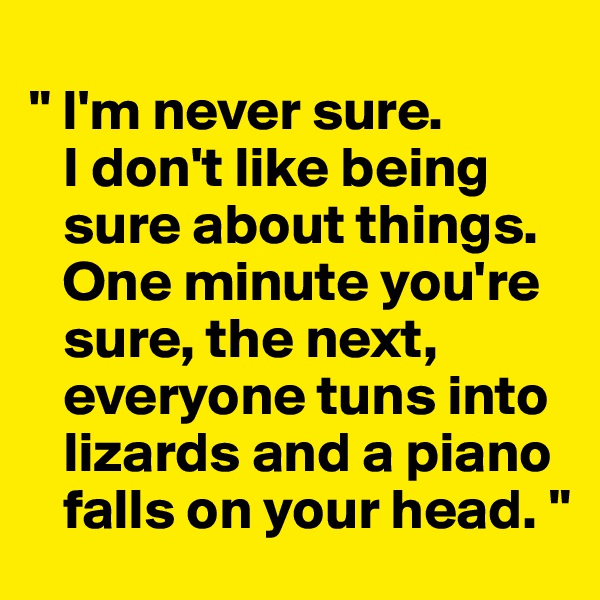 
" I'm never sure. 
   I don't like being   
   sure about things.  
   One minute you're  
   sure, the next, 
   everyone tuns into 
   lizards and a piano 
   falls on your head. "