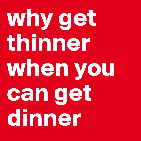 why get thinner when you can get dinner 