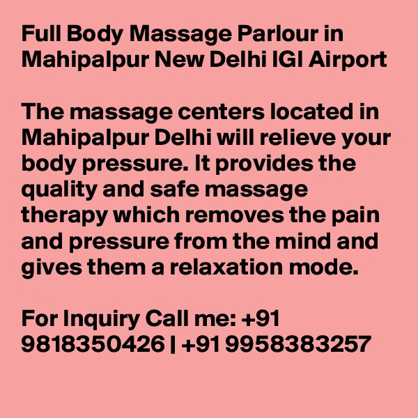 Full Body Massage Parlour in Mahipalpur New Delhi IGI Airport

The massage centers located in Mahipalpur Delhi will relieve your body pressure. It provides the quality and safe massage therapy which removes the pain and pressure from the mind and gives them a relaxation mode.

For Inquiry Call me: +91 9818350426 | +91 9958383257

