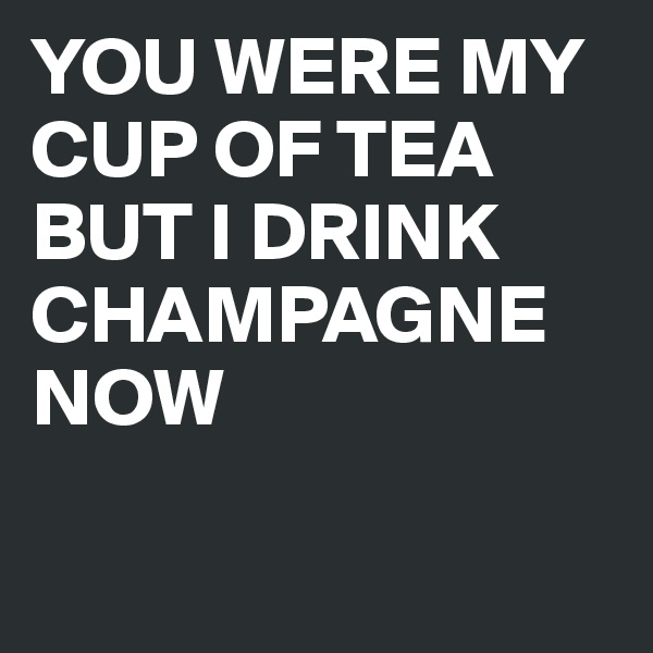 YOU WERE MY CUP OF TEA BUT I DRINK CHAMPAGNE NOW 

