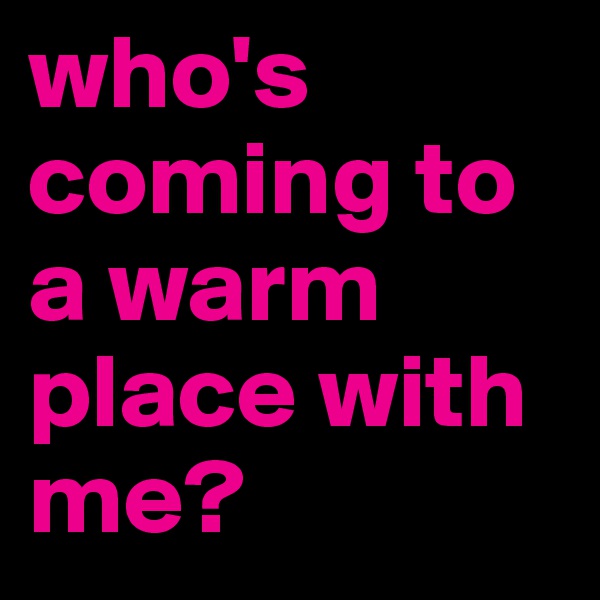 who's coming to a warm place with me?