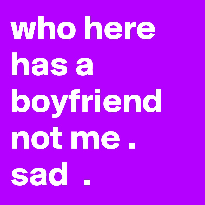 who here has a boyfriend not me . sad  .