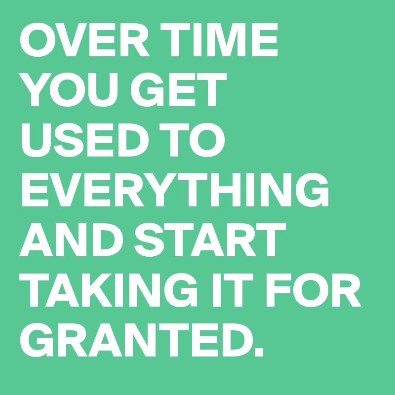 OVER TIME YOU GET 
USED TO EVERYTHING AND START TAKING IT FOR GRANTED.