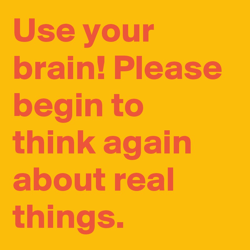 Use your brain! Please begin to think again about real things.