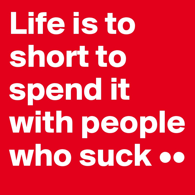 Life is to short to spend it 
with people who suck ••