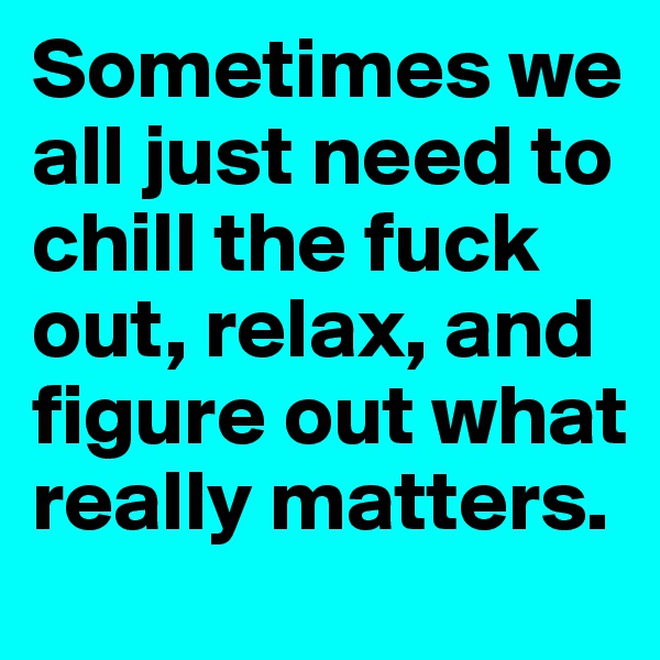 Sometimes we all just need to chill the fuck out, relax, and figure out what really matters. 