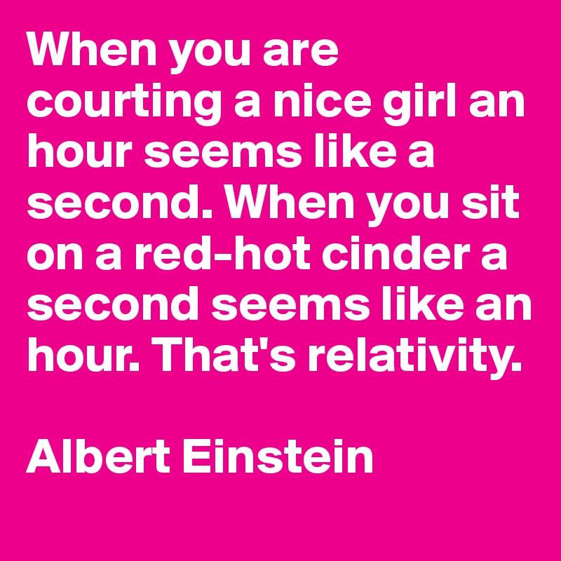 When you are courting a nice girl an hour seems like a second. When you sit on a red-hot cinder a second seems like an hour. That's relativity.

Albert Einstein