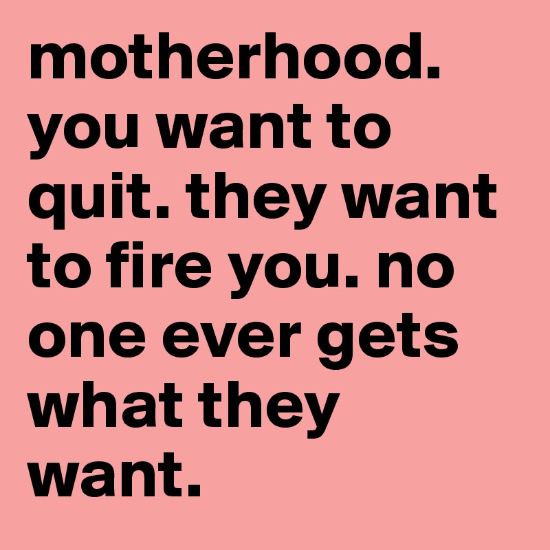 motherhood. 
you want to quit. they want to fire you. no one ever gets what they want.   