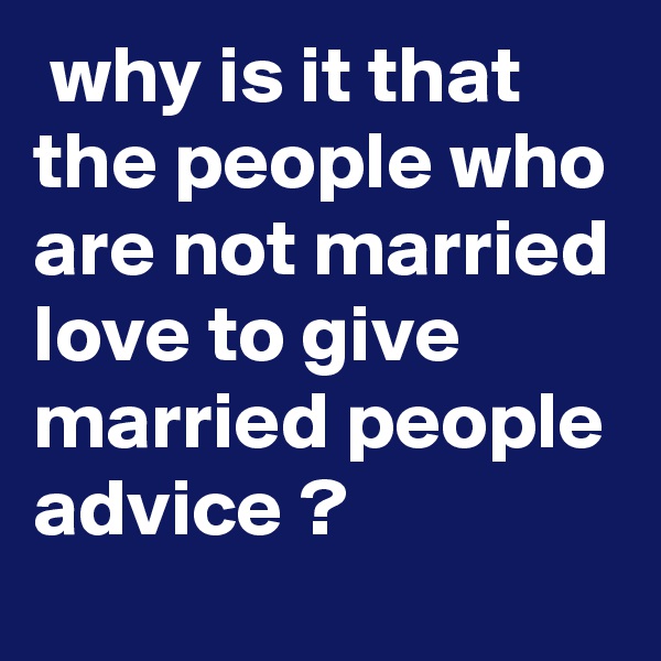  why is it that the people who are not married love to give married people advice ?