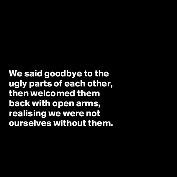 





We said goodbye to the 
ugly parts of each other, 
then welcomed them 
back with open arms, 
realising we were not 
ourselves without them. 



