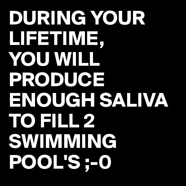 DURING YOUR LIFETIME,
YOU WILL PRODUCE ENOUGH SALIVA TO FILL 2 SWIMMING POOL'S ;-0