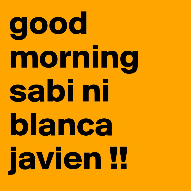good morning sabi ni blanca javien !!