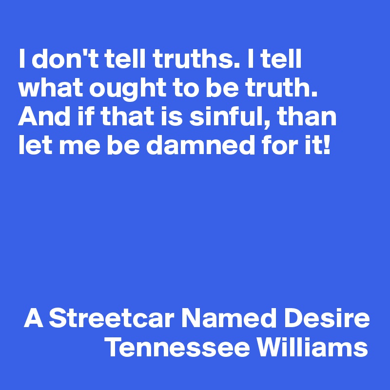 
I don't tell truths. I tell what ought to be truth. And if that is sinful, than let me be damned for it!





 A Streetcar Named Desire
               Tennessee Williams
