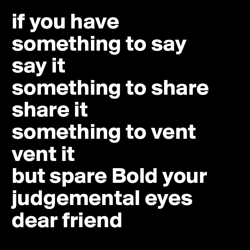 if you have 
something to say
say it
something to share 
share it
something to vent
vent it
but spare Bold your
judgemental eyes
dear friend