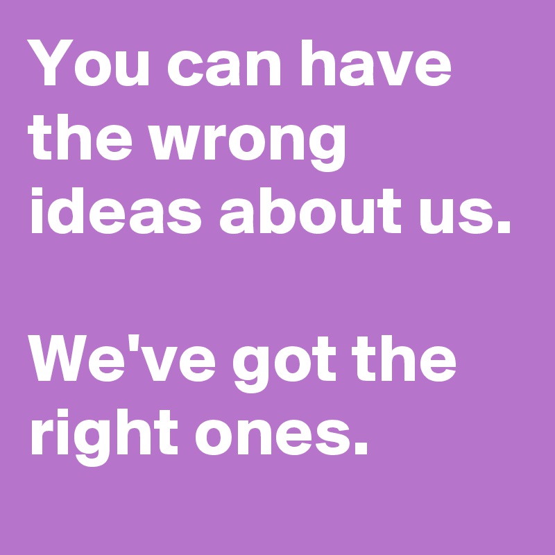 You can have the wrong ideas about us.

We've got the right ones.